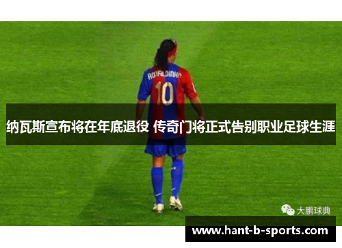 纳瓦斯宣布将在年底退役 传奇门将正式告别职业足球生涯