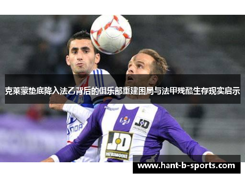 克莱蒙垫底降入法乙背后的俱乐部重建困局与法甲残酷生存现实启示 克莱蒙垫底降入法乙背后的俱乐部重建困局与法甲残酷生存现实启示